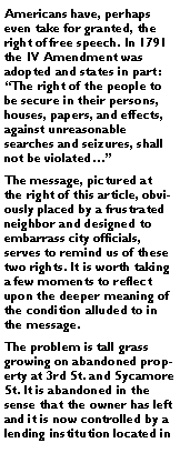 Text Box: Americans have, perhaps even take for granted, the right of free speech. In 1791 the IV Amendment was adopted and states in part: �The right of the people to be secure in their persons, houses, papers, and effects, against unreasonable searches and seizures, shall not be violated��The message, pictured at the right of this article, obviously placed by a frustrated neighbor and designed to embarrass city officials, serves to remind us of these two rights. It is worth taking a few moments to reflect upon the deeper meaning of the condition alluded to in the message.The problem is tall grass growing on abandoned property at 3rd St. and Sycamore St. It is abandoned in the sense that the owner has left and it is now controlled by a lending institution located in 